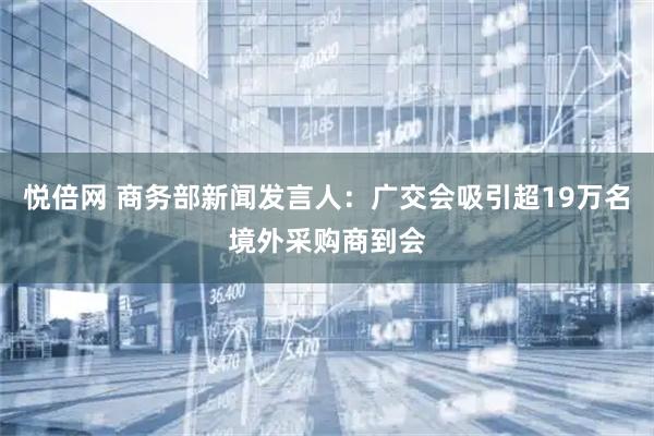 悦倍网 商务部新闻发言人：广交会吸引超19万名境外采购商到会
