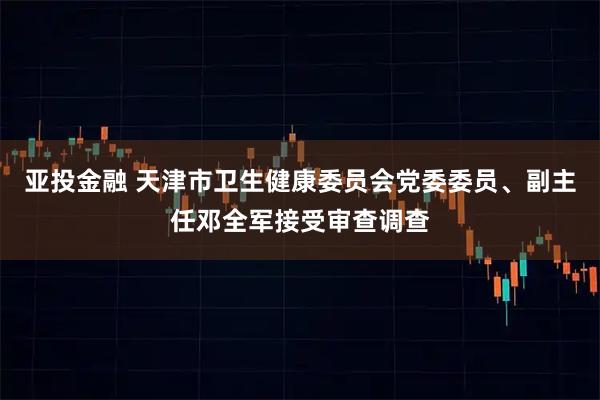 亚投金融 天津市卫生健康委员会党委委员、副主任邓全军接受审查调查