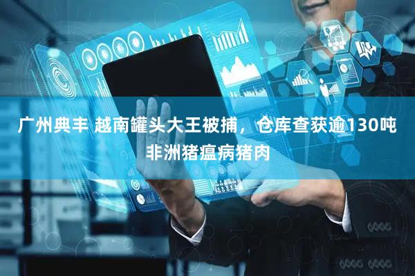 广州典丰 越南罐头大王被捕，仓库查获逾130吨非洲猪瘟病猪肉