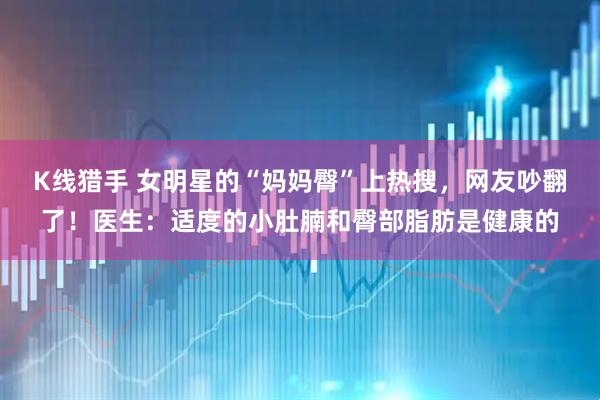 K线猎手 女明星的“妈妈臀”上热搜，网友吵翻了！医生：适度的小肚腩和臀部脂肪是健康的