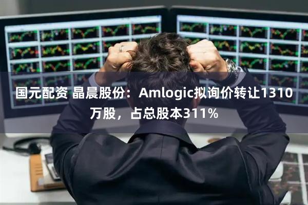 国元配资 晶晨股份：Amlogic拟询价转让1310万股，占总股本311%