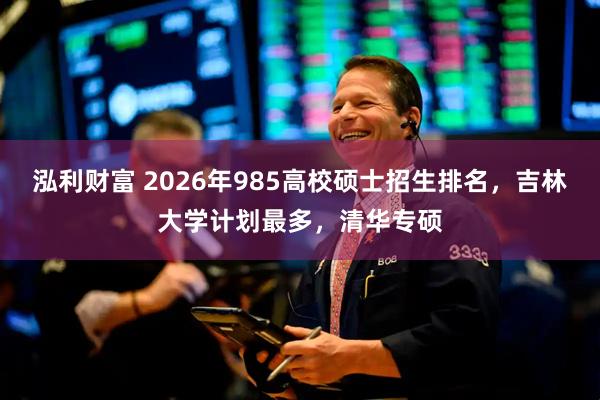 泓利财富 2026年985高校硕士招生排名，吉林大学计划最多，清华专硕