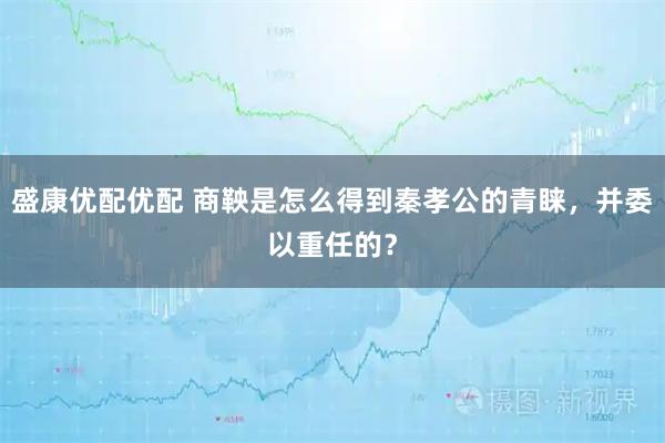 盛康优配优配 商鞅是怎么得到秦孝公的青睐，并委以重任的？