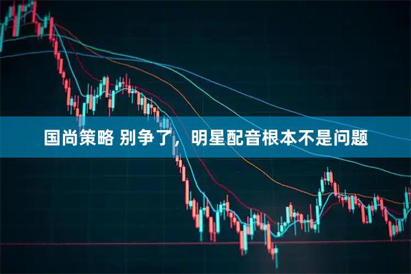 国尚策略 别争了，明星配音根本不是问题