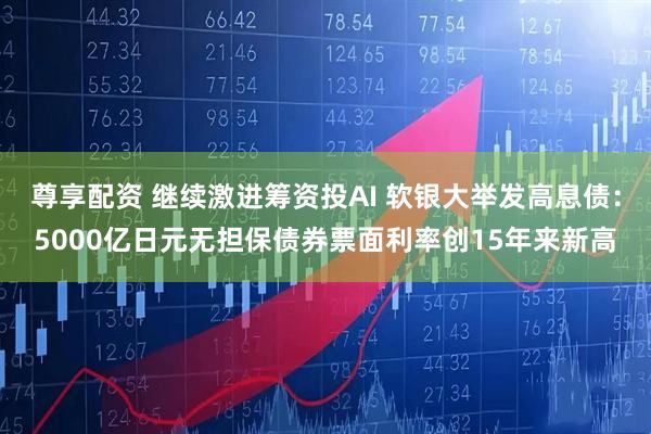 尊享配资 继续激进筹资投AI 软银大举发高息债：5000亿日元无担保债券票面利率创15年来新高
