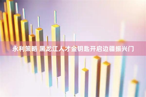 永利策略 黑龙江人才金钥匙开启边疆振兴门