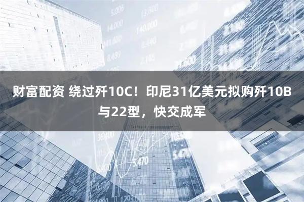 财富配资 绕过歼10C！印尼31亿美元拟购歼10B与22型，快交成军