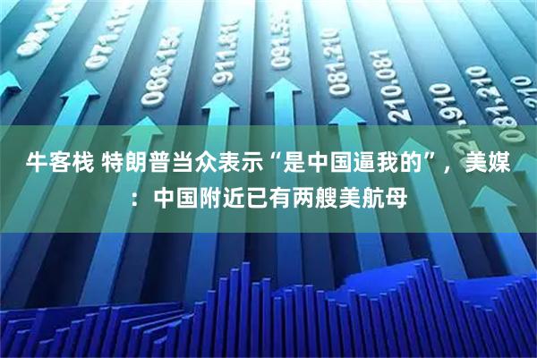 牛客栈 特朗普当众表示“是中国逼我的”，美媒：中国附近已有两艘美航母