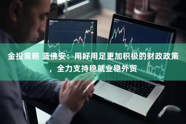 金投策略 蓝佛安：用好用足更加积极的财政政策，全力支持稳就业稳外贸
