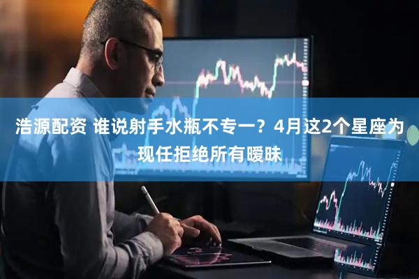 浩源配资 谁说射手水瓶不专一？4月这2个星座为现任拒绝所有暧昧