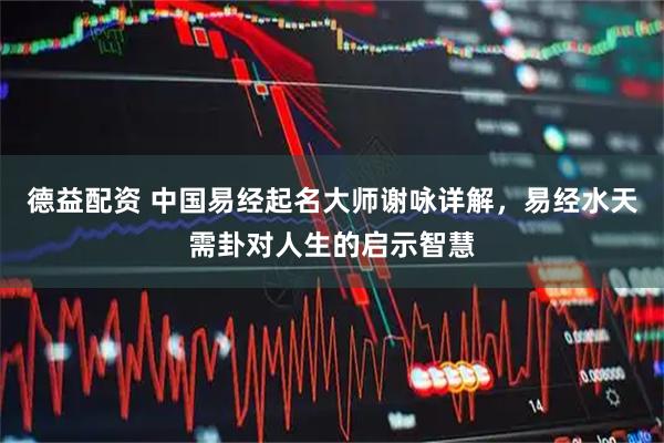 德益配资 中国易经起名大师谢咏详解，易经水天需卦对人生的启示智慧