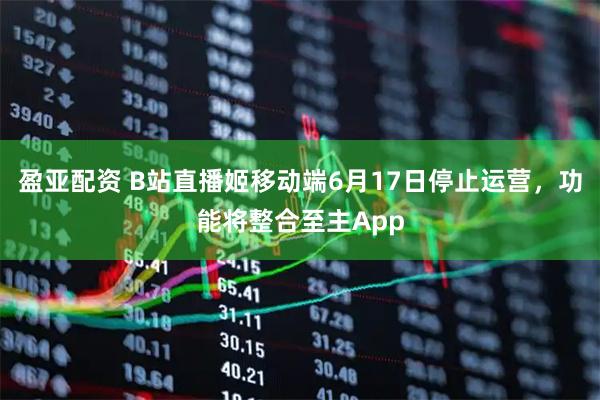 盈亚配资 B站直播姬移动端6月17日停止运营，功能将整合至主App